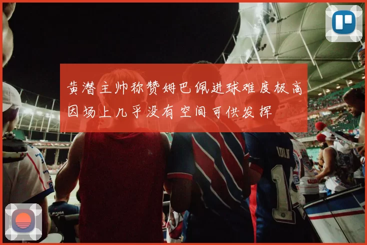 黄潜主帅称赞姆巴佩进球难度极高因场上几乎没有空间可供发挥