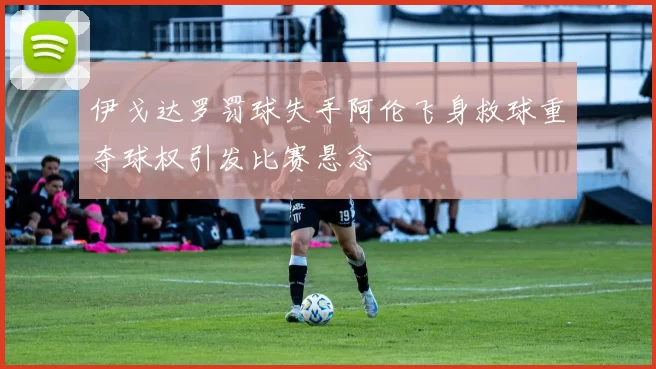 伊戈达罗罚球失手阿伦飞身救球重夺球权引发比赛悬念