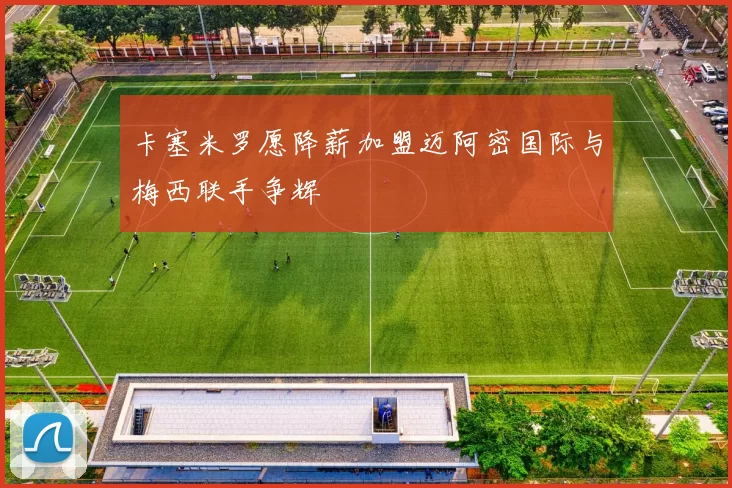 卡塞米罗愿降薪加盟迈阿密国际与梅西联手争辉