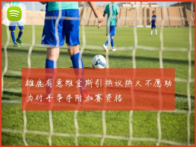 雄鹿有意维金斯引热议热火不愿助力对手争夺附加赛资格